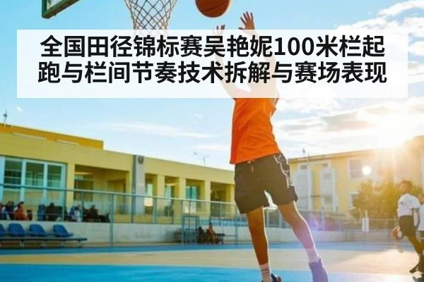 全国田径锦标赛吴艳妮100米栏起跑与栏间节奏技术拆解与赛场表现