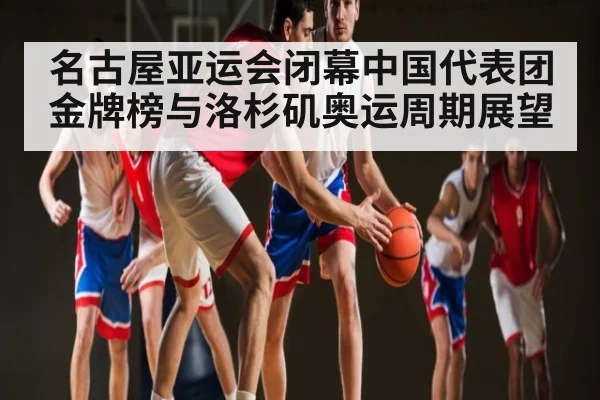 名古屋亚运会闭幕中国代表团金牌榜与洛杉矶奥运周期展望