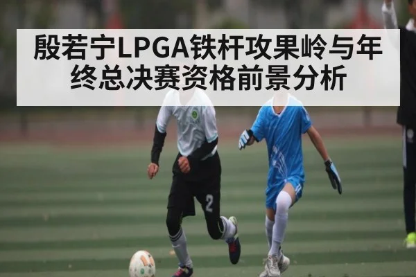 殷若宁LPGA铁杆攻果岭与年终总决赛资格前景分析