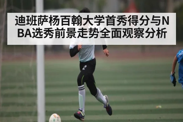 迪班萨杨百翰大学首秀得分与NBA选秀前景走势全面观察分析