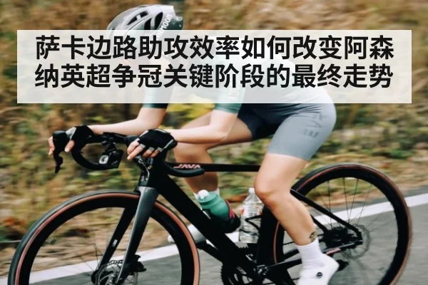 萨卡边路助攻效率如何改变阿森纳英超争冠关键阶段的最终走势
