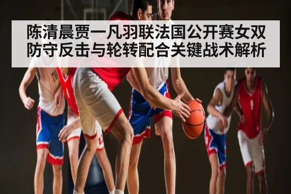 陈清晨贾一凡羽联法国公开赛女双防守反击与轮转配合关键战术解析